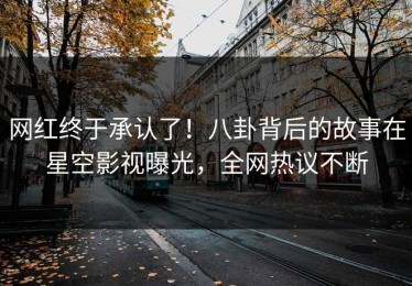 网红终于承认了！八卦背后的故事在星空影视曝光，全网热议不断