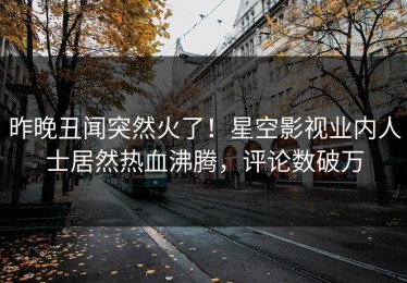 昨晚丑闻突然火了！星空影视业内人士居然热血沸腾，评论数破万