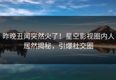 昨晚丑闻突然火了！星空影视圈内人居然揭秘，引爆社交圈
