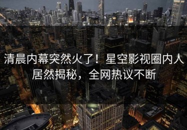 清晨内幕突然火了！星空影视圈内人居然揭秘，全网热议不断