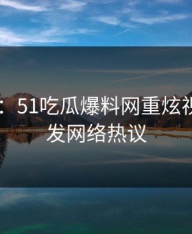 吃瓜51：51吃瓜爆料网重炫视频，引发网络热议