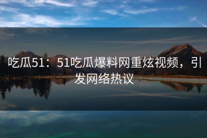 吃瓜51：51吃瓜爆料网重炫视频，引发网络热议