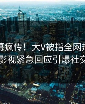 昨晚内幕疯传！大V被指全网热议，星空影视紧急回应引爆社交圈