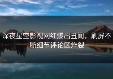 深夜星空影视网红爆出丑闻，刷屏不断细节评论区炸裂