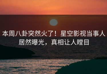 本周八卦突然火了！星空影视当事人居然曝光，真相让人瞠目