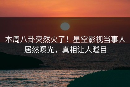 本周八卦突然火了！星空影视当事人居然曝光，真相让人瞠目