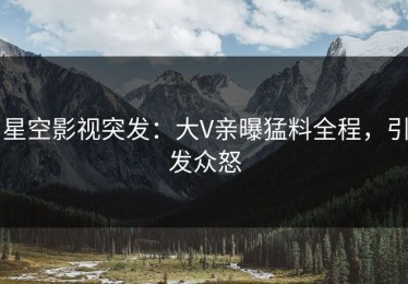 星空影视突发：大V亲曝猛料全程，引发众怒