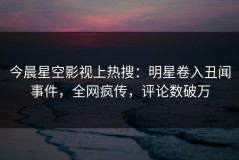 今晨星空影视上热搜：明星卷入丑闻事件，全网疯传，评论数破万