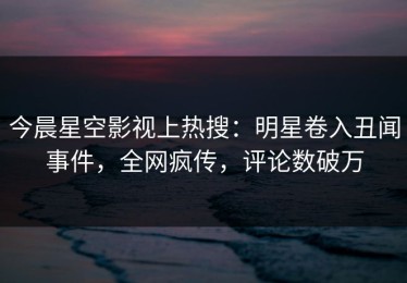 今晨星空影视上热搜：明星卷入丑闻事件，全网疯传，评论数破万