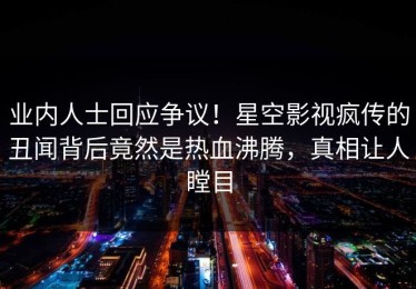 业内人士回应争议！星空影视疯传的丑闻背后竟然是热血沸腾，真相让人瞠目