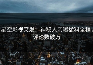 星空影视突发：神秘人亲曝猛料全程，评论数破万