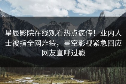 星辰影院在线观看热点疯传！业内人士被指全网炸裂，星空影视紧急回应网友直呼过瘾