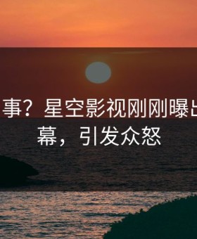 大V又出事？星空影视刚刚曝出花絮内幕，引发众怒