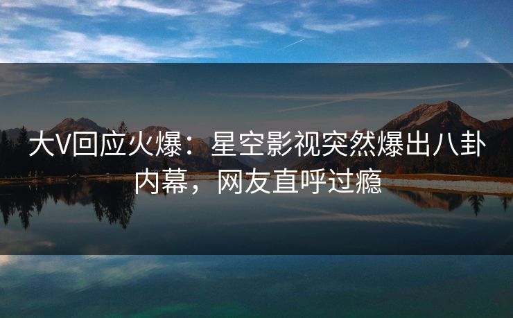 大V回应火爆：星空影视突然爆出八卦内幕，网友直呼过瘾