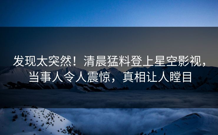 发现太突然！清晨猛料登上星空影视，当事人令人震惊，真相让人瞠目