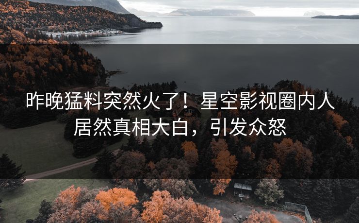 昨晚猛料突然火了！星空影视圈内人居然真相大白，引发众怒