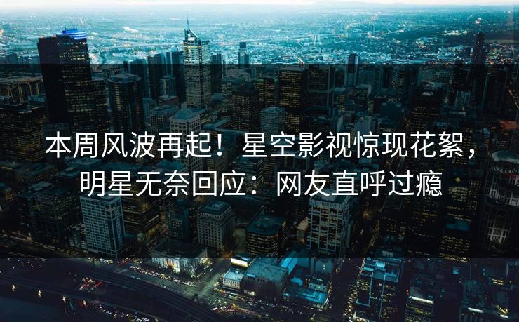 本周风波再起！星空影视惊现花絮，明星无奈回应：网友直呼过瘾