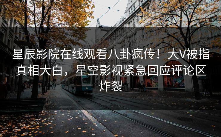 星辰影院在线观看八卦疯传！大V被指真相大白，星空影视紧急回应评论区炸裂