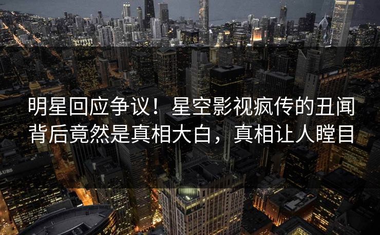 明星回应争议！星空影视疯传的丑闻背后竟然是真相大白，真相让人瞠目
