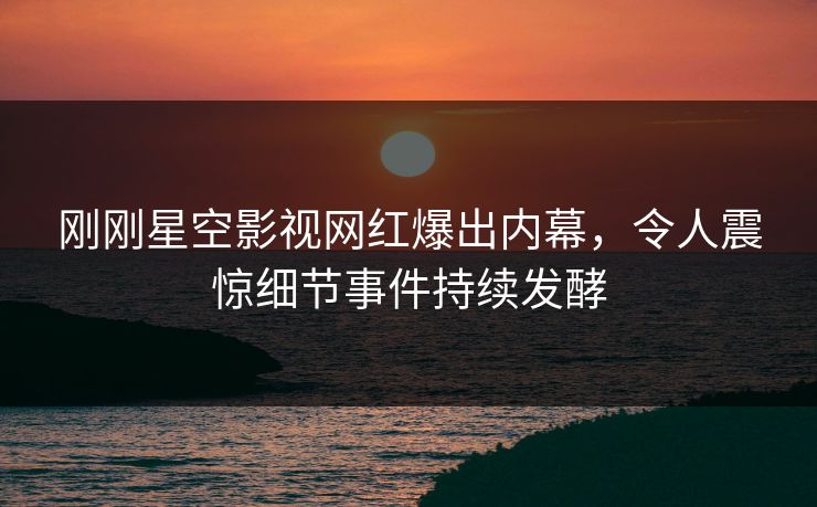 刚刚星空影视网红爆出内幕，令人震惊细节事件持续发酵