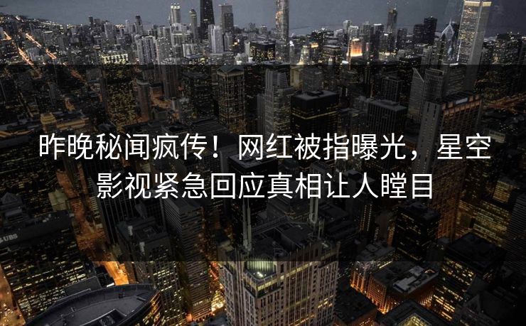 昨晚秘闻疯传！网红被指曝光，星空影视紧急回应真相让人瞠目