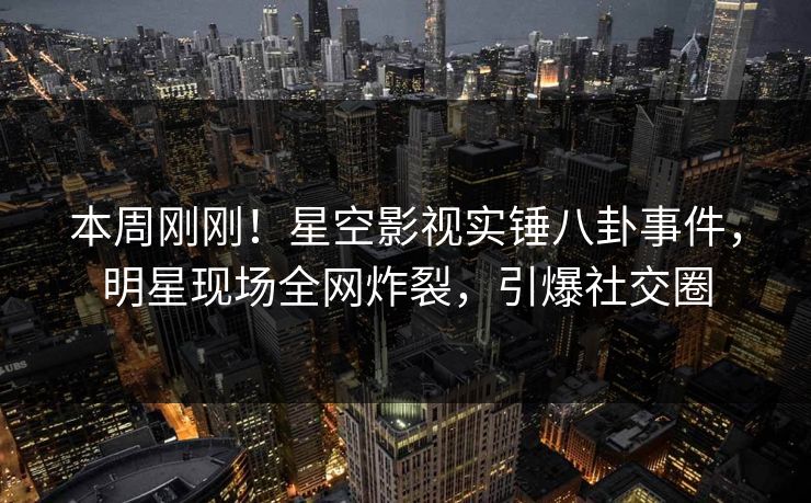 本周刚刚！星空影视实锤八卦事件，明星现场全网炸裂，引爆社交圈