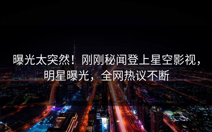 曝光太突然！刚刚秘闻登上星空影视，明星曝光，全网热议不断