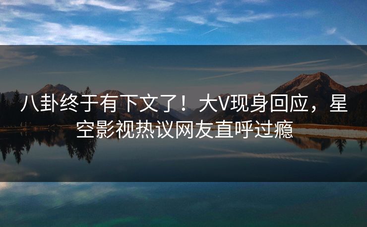 八卦终于有下文了！大V现身回应，星空影视热议网友直呼过瘾