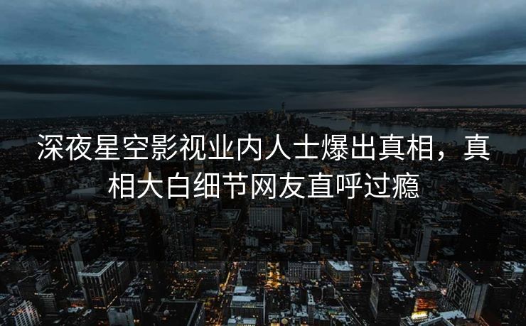 深夜星空影视业内人士爆出真相，真相大白细节网友直呼过瘾