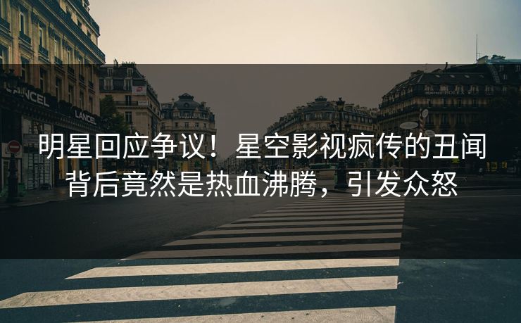 明星回应争议！星空影视疯传的丑闻背后竟然是热血沸腾，引发众怒