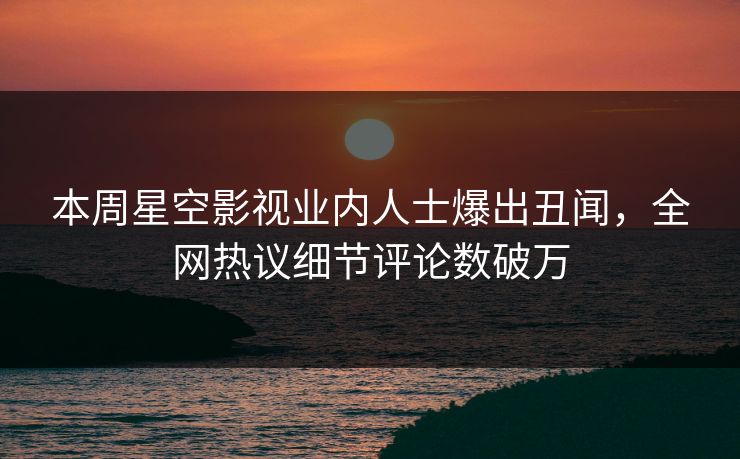 本周星空影视业内人士爆出丑闻，全网热议细节评论数破万
