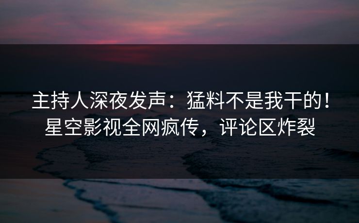 主持人深夜发声：猛料不是我干的！星空影视全网疯传，评论区炸裂