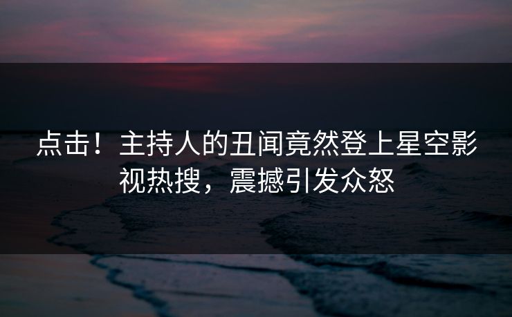 点击！主持人的丑闻竟然登上星空影视热搜，震撼引发众怒