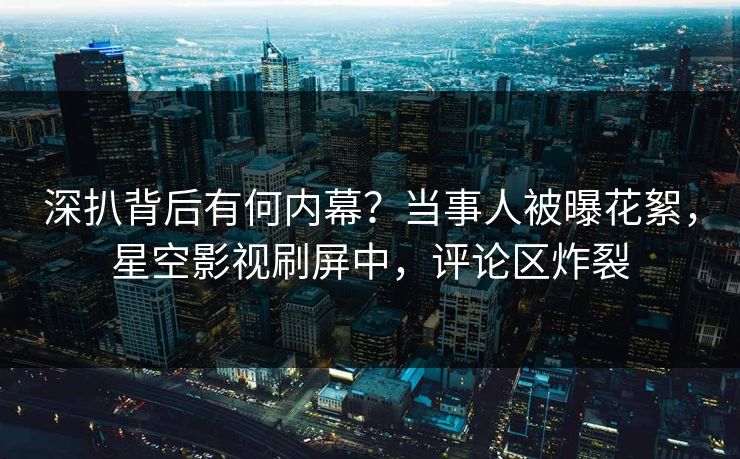 深扒背后有何内幕？当事人被曝花絮，星空影视刷屏中，评论区炸裂