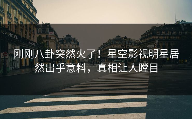 刚刚八卦突然火了！星空影视明星居然出乎意料，真相让人瞠目