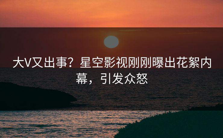 大V又出事？星空影视刚刚曝出花絮内幕，引发众怒