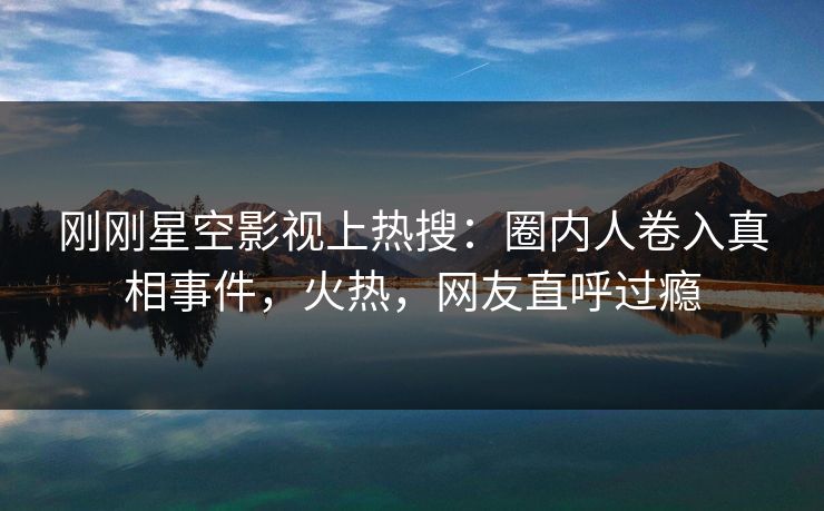 刚刚星空影视上热搜：圈内人卷入真相事件，火热，网友直呼过瘾