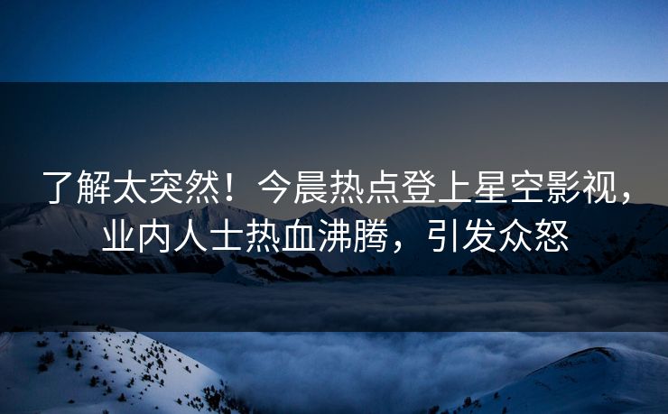 了解太突然！今晨热点登上星空影视，业内人士热血沸腾，引发众怒
