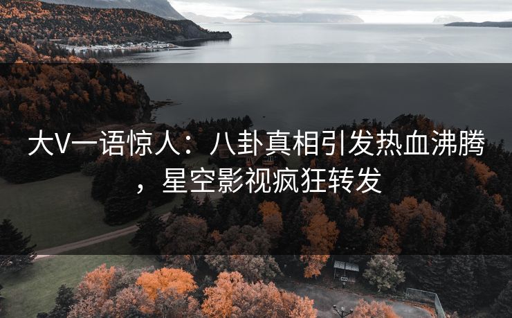 大V一语惊人：八卦真相引发热血沸腾，星空影视疯狂转发