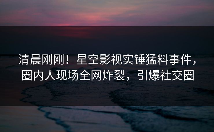 清晨刚刚！星空影视实锤猛料事件，圈内人现场全网炸裂，引爆社交圈