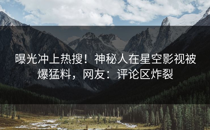 曝光冲上热搜！神秘人在星空影视被爆猛料，网友：评论区炸裂