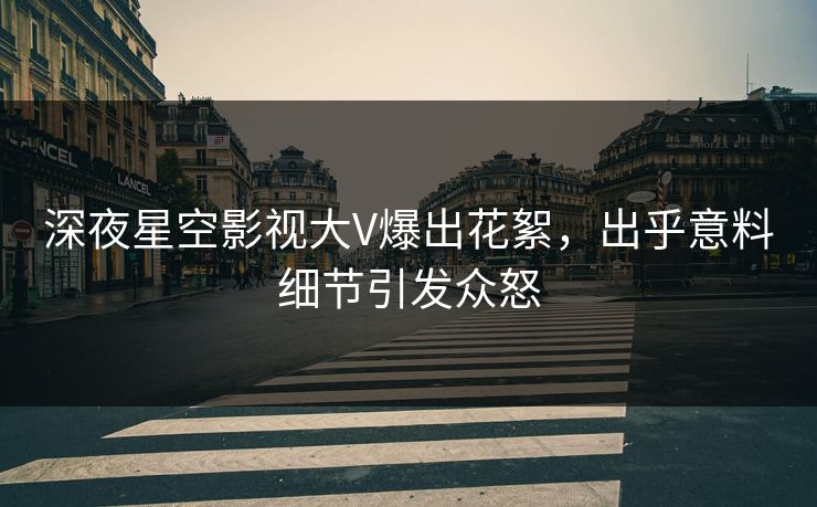 深夜星空影视大V爆出花絮，出乎意料细节引发众怒