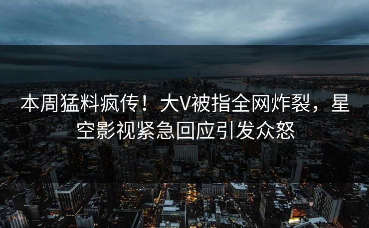 本周猛料疯传！大V被指全网炸裂，星空影视紧急回应引发众怒