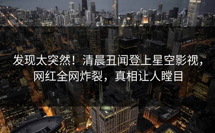 发现太突然！清晨丑闻登上星空影视，网红全网炸裂，真相让人瞠目