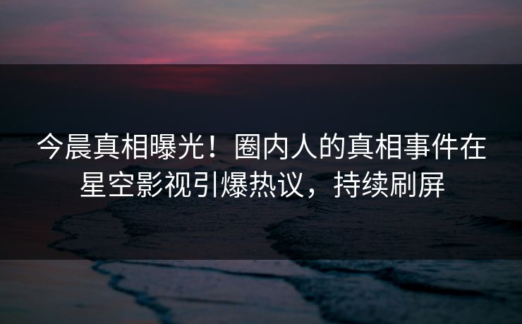 今晨真相曝光！圈内人的真相事件在星空影视引爆热议，持续刷屏