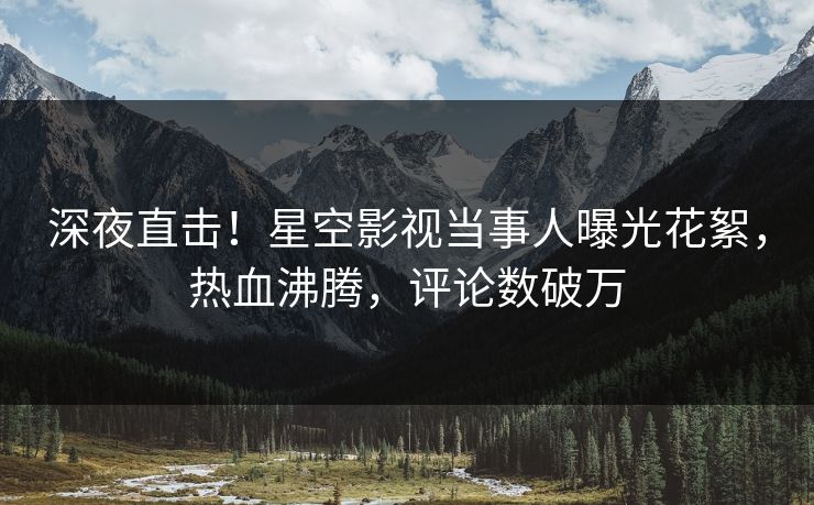 深夜直击！星空影视当事人曝光花絮，热血沸腾，评论数破万