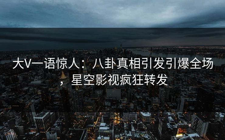 大V一语惊人：八卦真相引发引爆全场，星空影视疯狂转发
