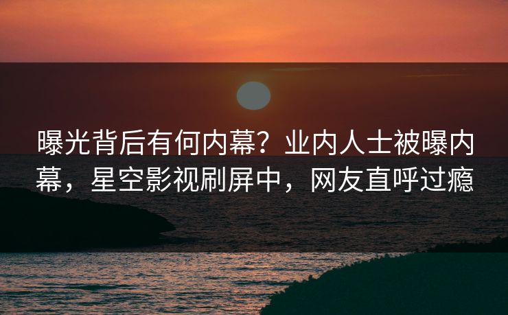 曝光背后有何内幕？业内人士被曝内幕，星空影视刷屏中，网友直呼过瘾