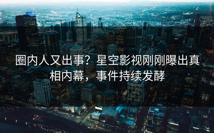 圈内人又出事？星空影视刚刚曝出真相内幕，事件持续发酵