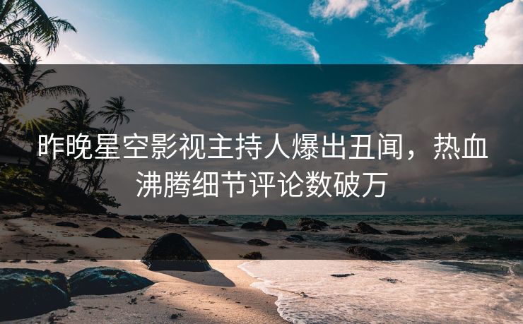昨晚星空影视主持人爆出丑闻，热血沸腾细节评论数破万